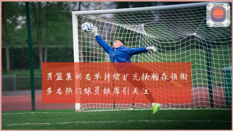 男篮集训名单持续扩充杨瀚森领衔多名热门球员缺席引关注