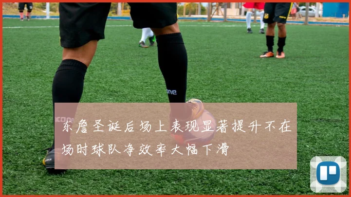 东詹圣诞后场上表现显著提升不在场时球队净效率大幅下滑