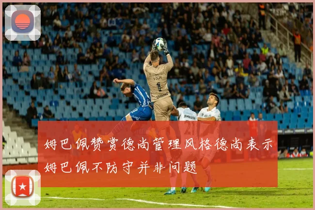 姆巴佩赞赏德尚管理风格德尚表示姆巴佩不防守并非问题