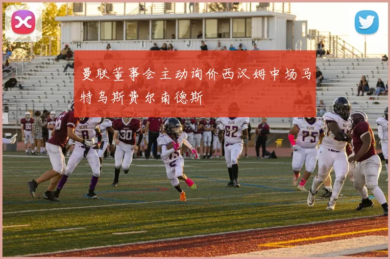 曼联董事会主动询价西汉姆中场马特乌斯费尔南德斯