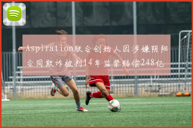 Aspiration联合创始人因涉嫌阴阳合同欺诈被判14年监禁赔偿248亿