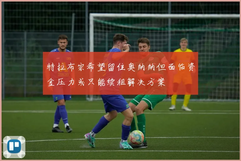 特拉布宗希望留住奥纳纳但面临资金压力或只能续租解决方案