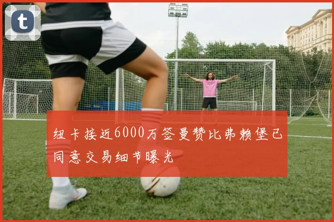 纽卡接近6000万签曼赞比弗赖堡已同意交易细节曝光