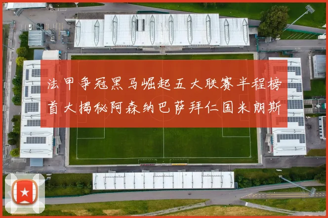 法甲争冠黑马崛起五大联赛半程榜首大揭秘阿森纳巴萨拜仁国米朗斯齐聚巅峰