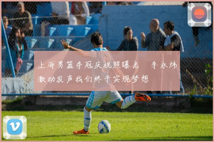 上海男篮夺冠庆祝照曝光偰李永炜激动发声我们终于实现梦想