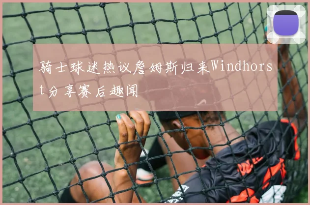 骑士球迷热议詹姆斯归来Windhorst分享赛后趣闻