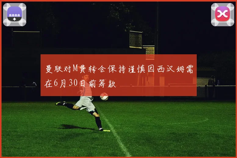 曼联对M费转会保持谨慎因西汉姆需在6月30日前筹款