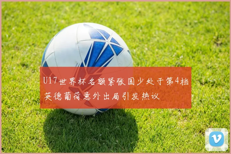 U17世界杯名额紧张国少处于第4档英德葡荷意外出局引发热议