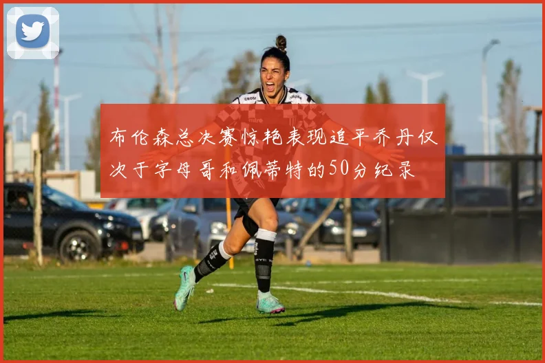布伦森总决赛惊艳表现追平乔丹仅次于字母哥和佩蒂特的50分纪录