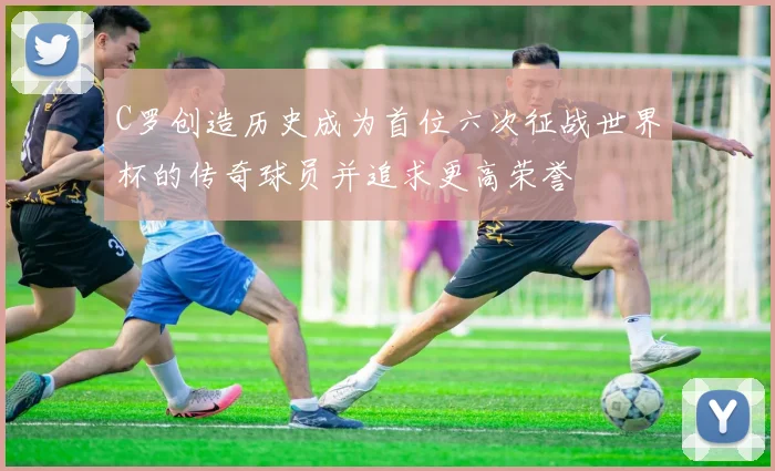 C罗创造历史成为首位六次征战世界杯的传奇球员并追求更高荣誉