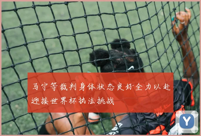 马宁等裁判身体状态良好全力以赴迎接世界杯执法挑战