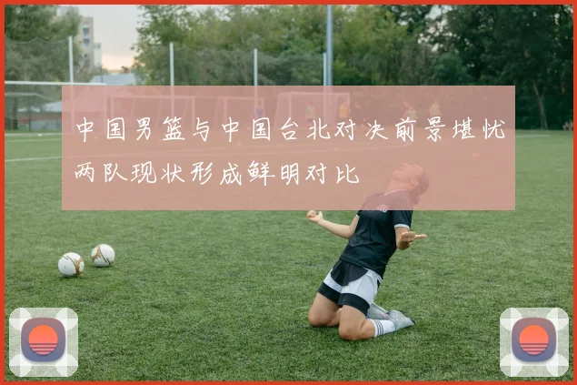 中国男篮与中国台北对决前景堪忧两队现状形成鲜明对比