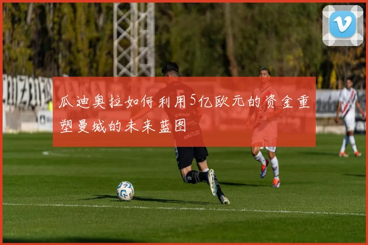 瓜迪奥拉如何利用5亿欧元的资金重塑曼城的未来蓝图