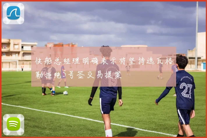 快船总经理明确表示将坚持选瓦格勒拒绝5号签交易提案