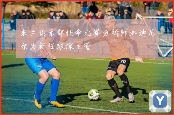 米兰俱乐部任命比赛分析师加迪尼尔为新任球探主管