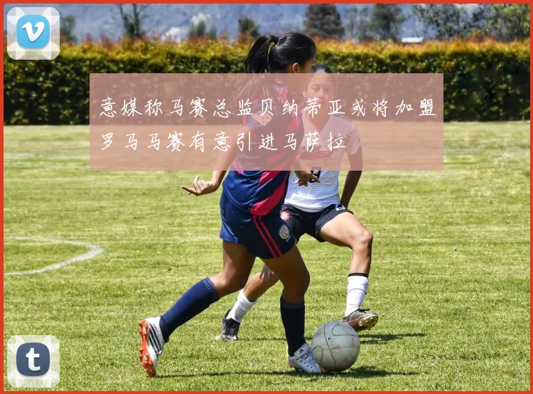 意媒称马赛总监贝纳蒂亚或将加盟罗马马赛有意引进马萨拉